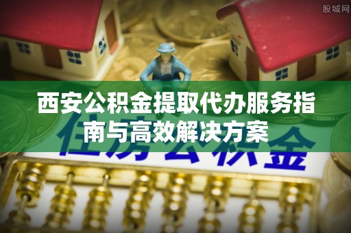 平乐西安公积金提取代办服务指南与高效解决方案