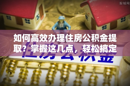 平乐如何高效办理住房公积金提取？掌握这几点，轻松搞定！