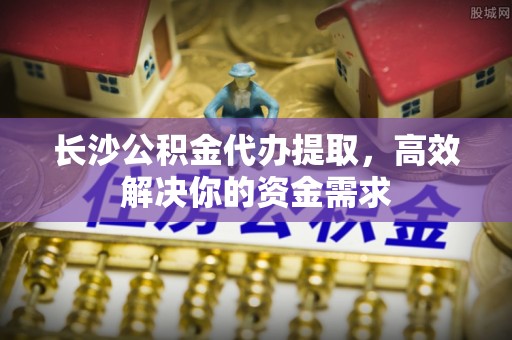 平乐长沙公积金代办提取，高效解决你的资金需求