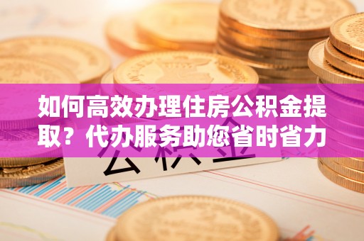 平乐如何高效办理住房公积金提取？代办服务助您省时省力
