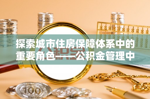 平乐探索城市住房保障体系中的重要角色——公积金管理中心