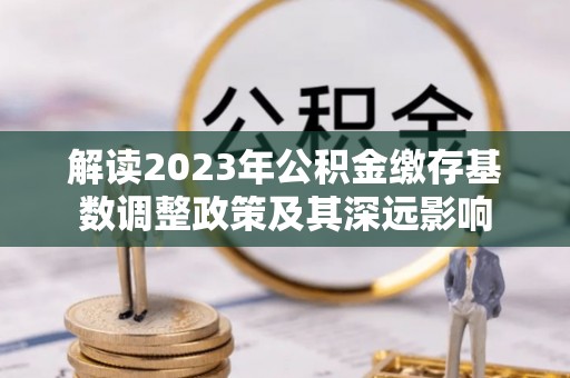 平乐解读2023年公积金缴存基数调整政策及其深远影响
