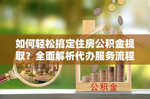 平乐如何轻松搞定住房公积金提取？全面解析代办服务流程与优势